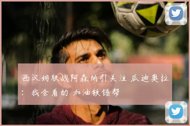 西汉姆联战阿森纳引关注 瓜迪奥拉：我会看的 加油铁锤帮