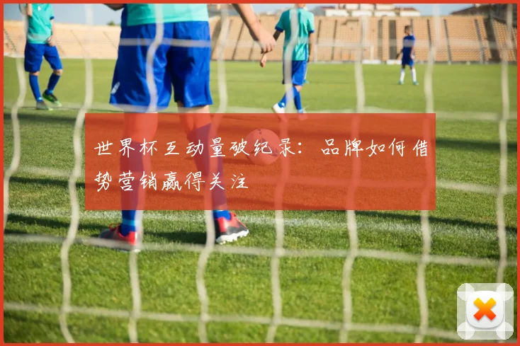 世界杯互动量破纪录：品牌如何借势营销赢得关注