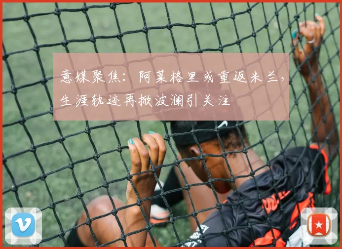 意媒聚焦:阿莱格里或重返米兰,生涯轨迹再掀波澜引关注