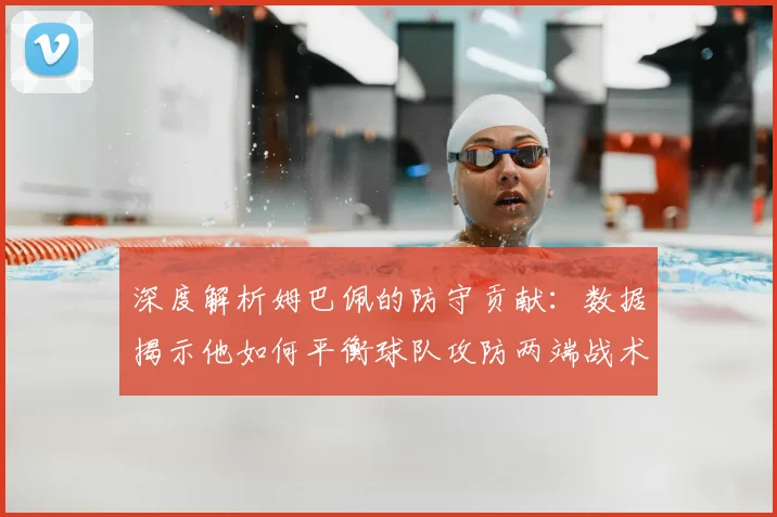 深度解析姆巴佩的防守贡献:数据揭示他如何平衡球队攻防两端战术