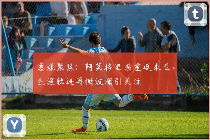 意媒聚焦：阿莱格里或重返米兰，生涯轨迹再掀波澜引关注