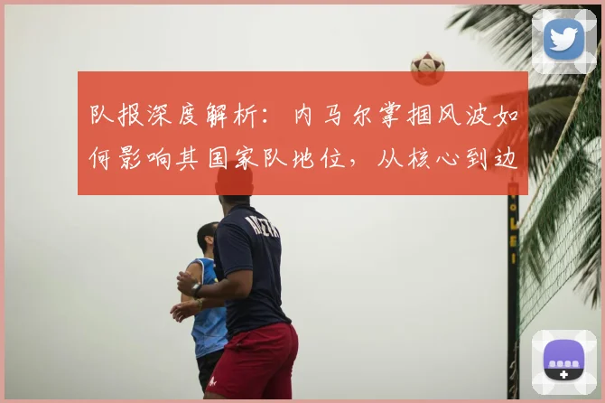 队报深度解析：内马尔掌掴风波如何影响其国家队地位，从核心到边缘的全过程分析