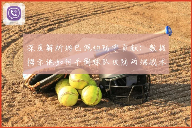 深度解析姆巴佩的防守贡献：数据揭示他如何平衡球队攻防两端战术