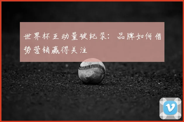 世界杯互动量破纪录:品牌如何借势营销赢得关注