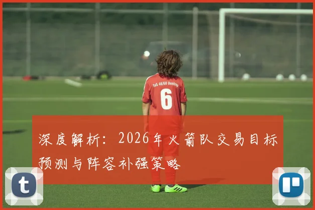 深度解析:2026年火箭队交易目标预测与阵容补强策略