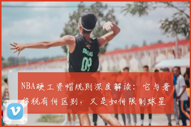 NBA硬工资帽规则深度解读:它与奢侈税有何区别,又是如何限制球星交易的?