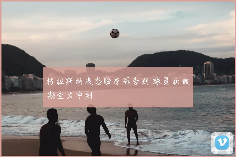 格拉斯纳表态盼夺冠告别 球员获假期全力冲刺